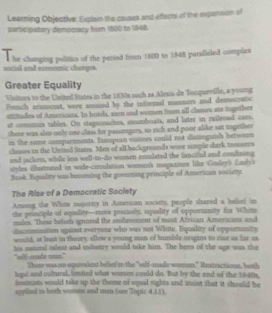 Learning Objective: Explain the causes and effects of the expension of 
paricipatory demogiacy from 1800 to 1848. 
T 
he changing politics of the period from 1800 to 1848 paralleled complex 
social and economic chunges. 
Greater Equality 
Visitors to the United States in the 1830s such as Alexis de Tocqueville, a young 
French aristocrat, were amazed by the informal manners and democratic 
attitudes of Americans. In hotels, men and women from all classes ate together 
at common tables. On stagecoaches, steamboats, and later in railroad cars. 
there was also only one class for passengers, so rich and poor alike sat together 
in the same compartments. European visitors could not distingnish between 
classes in the United States. Men of all backgrounds wore simple dark trousers 
and jackets, while less well-to-do women emulated the fanciful and confining 
styles illustrated in wide-circulation women's magazines like Godeys Ludy's 
Book. Equality was becoming the governing principle of American society. 
The Rise of a Democratic Society 
Among the White majority in American society, people shared a belief in 
she principle of equality—more precisely, equality of opportunity for White 
males. These beliefs ignored the enslavement of most African Americans and 
discrimination against everyone who was not White. Equality of opportunity 
would, at least in theory, allow a young man of humble origins to rise as far as 
his natural talent and industry would take him. The hero of the age was the 
"self-made man?” 
There was up equivalent belief in the "self-made woman,”" Restrictions, both 
legal and cultural, limited what women could do. But by the end of the 1840s. 
feminists would take up the theme of equal rights and insist that it should he 
applied to both women and men (see Topic 4,11).