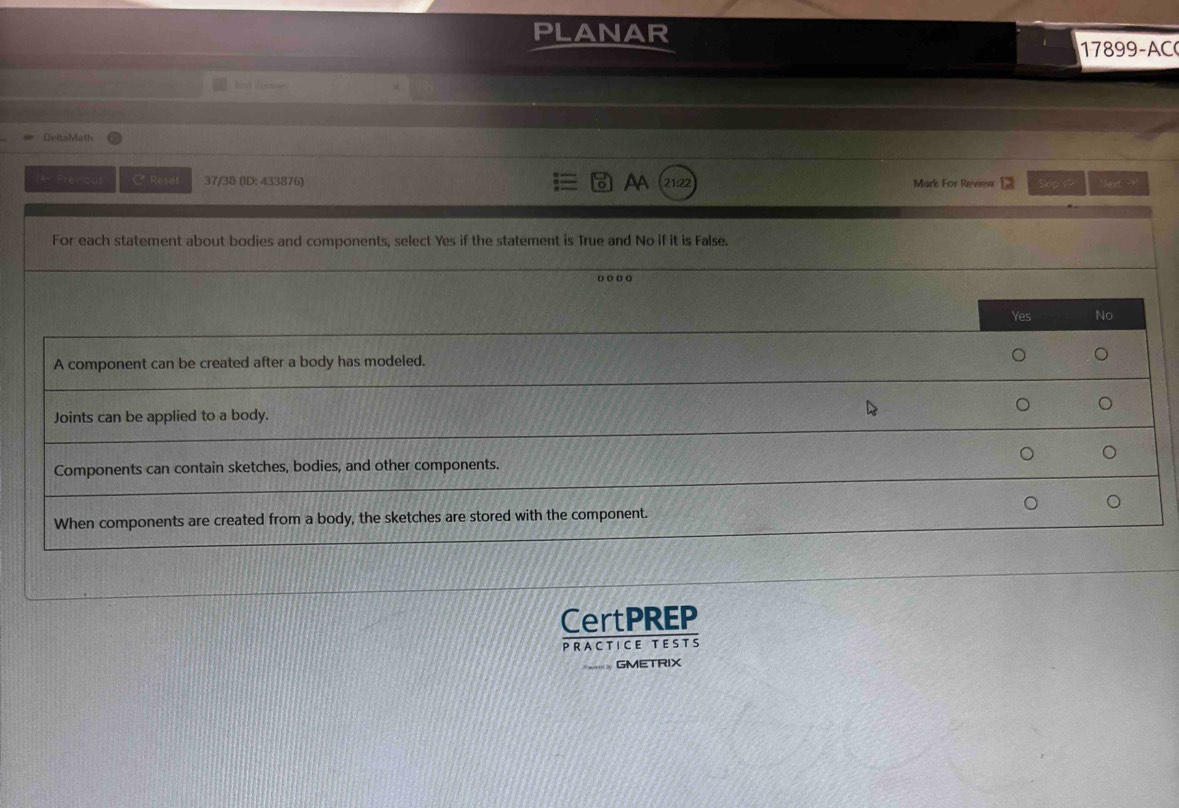 PLANAR
1899-AC
hed Gurme
DeltaMath
ol AA
|- Previous C Reset 37/38 (ID: 433876) 21:22 Mark For Review skip ? `lext - ''
For each statement about bodies and components, select Yes if the statement is True and No if it is False.
o o o ○
Yes No
A component can be created after a body has modeled. 。 。
。 。
Joints can be applied to a body.
。 。
Components can contain sketches, bodies, and other components.
。 。
When components are created from a body, the sketches are stored with the component.
CertPREP
PRACTICE TESTS
GMETRIX