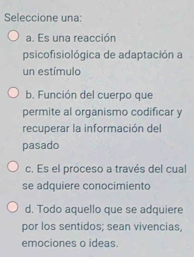 Seleccione una:
a. Es una reacción
psicofisiológica de adaptación a
un estímulo
b. Función del cuerpo que
permite al organismo codificar y
recuperar la información del
pasado
c. Es el proceso a través del cual
se adquiere conocimiento
d. Todo aquello que se adquiere
por los sentidos; sean vivencias,
emociones o ideas.