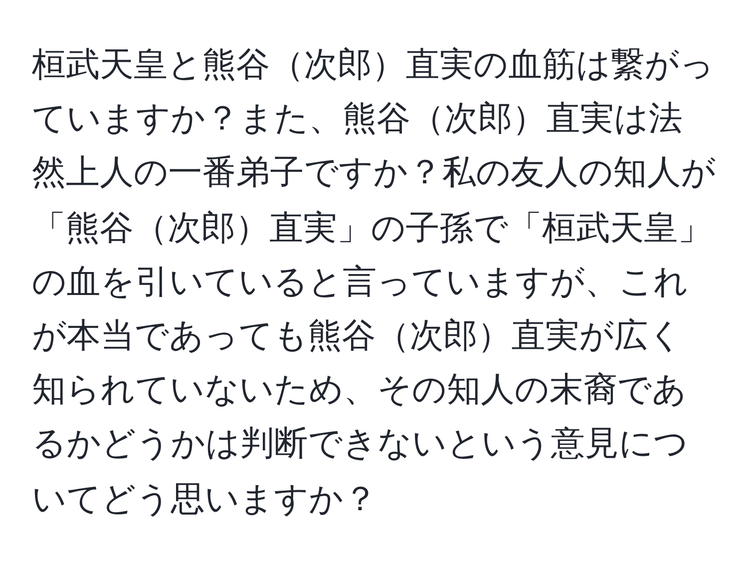 桓武天皇と熊谷次郎直実の血筋は繋がっていますか？また、熊谷次郎直実は法然上人の一番弟子ですか？私の友人の知人が「熊谷次郎直実」の子孫で「桓武天皇」の血を引いていると言っていますが、これが本当であっても熊谷次郎直実が広く知られていないため、その知人の末裔であるかどうかは判断できないという意見についてどう思いますか？