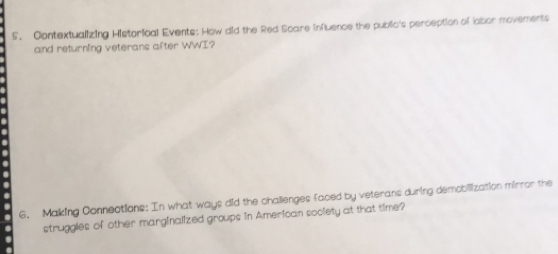 Contextualizing Historlioal Events: How did the Red Scare influence the public's perception of labor movements 
and returning veterans after WWI? 
6. Making Connections: In what ways did the challenges faced by veterans during demobilization mirror the 
struggles of other marginalized groups in American society at that time?