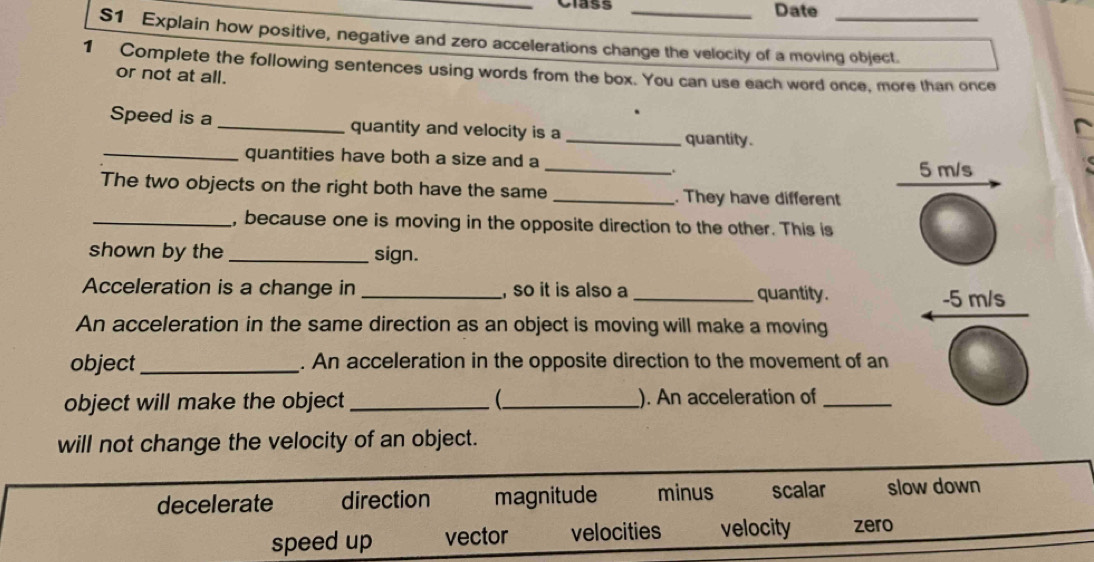 Class _Date
S1 Explain how positive, negative and zero accelerations change the velocity of a moving object.
1 Complete the following sentences using words from the box. You can use each word once, more than once
or not at all.
Speed is a _quantity and velocity is a _quantity.
_
_quantities have both a size and a
5 m/s
The two objects on the right both have the same _. They have different
_, because one is moving in the opposite direction to the other. This is
shown by the _sign.
Acceleration is a change in _, so it is also a _quantity. -5 m/s
An acceleration in the same direction as an object is moving will make a moving
object_ . An acceleration in the opposite direction to the movement of an
object will make the object __ ). An acceleration of_
will not change the velocity of an object.
decelerate direction magnitude minus scalar slow down
speed up vector velocities velocity zero