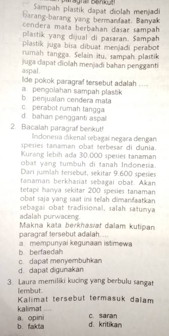 Sampah plastik dapat diolah menjadi
barang-barang yang bermanfaat. Banyak
cendera mata berbahan dasar sampah
plastik yang dijual di pasaran, Sampah
plastik juga bisa dibuat menjadi perabot
rumah tangga. Selain itu, sampah plastik
juga dapat diolah menjadi bahan pengganti
aspal.
lde pokok paragraf tersebut adalah ....
a. pengolahan sampah plastik
b penjualan cendera mata
c. perabot rumah tangga
d. bahan pengganti aspal
2. Bacalah paragraf berikut!
Indonesia dikenal sebagai negara dengan
spesies tanaman obat terbesar di dunia.
Kurang lebih ada 30.000 spesies tanaman
obat yang tumbuh di tanah Indonesia.
Dari jumlah tersebut, sekitar 9.600 spesies
tanaman berkhasiat sebagai obat. Akan
tetapi hanya sekitar 200 spesies tanaman
Obat saja yang saat ini telah dimanfaatkan
sebagai obat tradisional, salah satunya
adalah purwaceng
Makna kata berkhasiat dalam kutipan
paragraf tersebut adalah...
a. mempunyai kegunaan istimewa
bberfaedah
c. dapat menyembuhkan
d dapat digunakan
3 Laura memiliki kucing yang berbulu sangat
lembut.
Kalimat tersebut termasuk dalam
kalimat
a opini
c saran
b、 fakta d kritikan