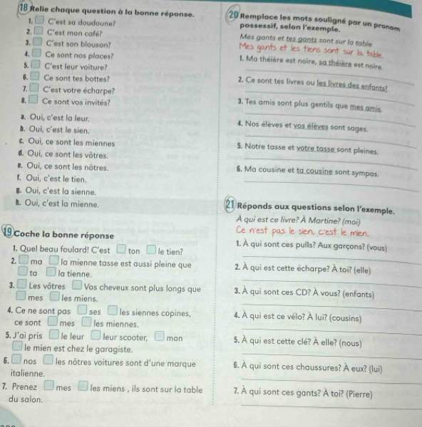 Relie chaque question à la bonne réponse.  20 Remplace les mots souligné par un pronom
L C'est sa doudoune? possessif, selon l'exemple.
2. □ Cest mon café? Mes gants et tes gants sont sur la table
3. □ C'est son blouson? Mes gants et les tiens sont sur la table
4. □ Ce sont nos places?
_
1. Ma théière est noire, sa théière est noire.
5. □ C'est leur voiture?
6. □ Ce sont tes bottes?
2. Ce sont tes livres ou les livres des enfants?
7. □ C'est votre écharpe? 3. Tes amis sont plus gentils que mes amis.
8. □ Ce sont vos invités?
_
_. Oui, c'est la leur. 4, Nos élèves et vos élèves sont sages.. Oui, c'est le sien.
_
c, Oui, ce sont les miennes 5. Notre tasse et votre tasse sont pleines.
d. Oui, ce sont les vôtres.. Oui, ce sont les nôtres. 6. Ma cousine et ta cousine sont sympas.
f. Oui, c'est le tien.
§. Oui, c'est la sienne.
_
. Oui, c'est la mienne. 21 Réponds aux questions selon l'exemple.
A qui est ce livre? À Martine? (moi)
Ce n'est pas le sien, c'est le mien.
_
19 Coche la bonne réponse 1. À qui sont ces pulls? Aux garçons? (vous)
1. Quel beau foulard! C'est □ ton | le tien?
2. □ ma □ la mienne tasse est aussi pleine que 2. À qui est cette écharpe? À toi? (elle)
_
□ ta □ la tienne.
3, □ Les vôtres □  Vos cheveux sont plus longs que 3. À qui sont ces CD? À vous? (enfants)
_
□ mes □  les miens.
4. Ce ne sont pas ses □ les siennes copines, 4. A qui est ce vélo? A lui? (cousins)
_
ce sont □ mes | les miennes.
5. J'ai pris □ le leur □  leur scooter, □ mon 5. À qui est cette clé? À elle? (nous)
_
□ le mien est chez le garagiste.
_
6. □ nos □ les nôtres voitures sont d'une marque 6. A qui sont ces chaussures? A eux? (lui)
italienne.
7. Prenez □ mes □ les miens , ils sont sur la table 7. À qui sont ces gants? hat  toi? (Pierre)
_
du salon.