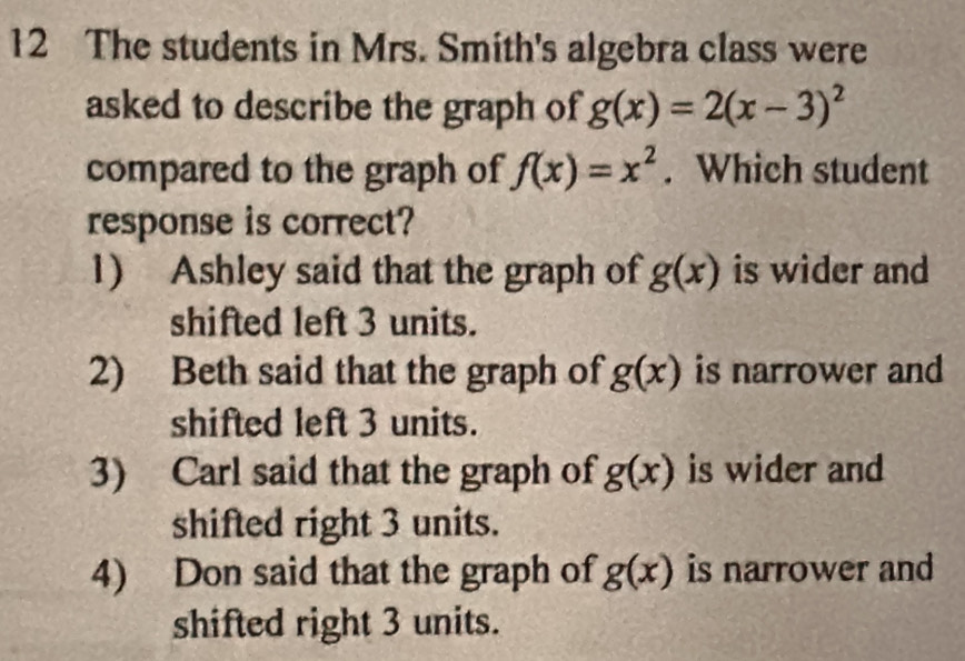 The students in Mrs. Smith's algebra class were
asked to describe the graph of g(x)=2(x-3)^2
compared to the graph of f(x)=x^2. Which student
response is correct?
1) Ashley said that the graph of g(x) is wider and
shifted left 3 units.
2) Beth said that the graph of g(x) is narrower and
shifted left 3 units.
3) Carl said that the graph of g(x) is wider and
shifted right 3 units.
4) Don said that the graph of g(x) is narrower and
shifted right 3 units.