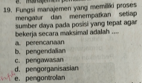 managemen p
19. Fungsi manajemen yang memiliki proses
mengatur dan menempatkan setiap
sumber daya pada posisi yang tepat agar
bekerja secara maksimal adalah ....
a. perencanaan
b. pengendalian
c. pengawasan
d. pengorganisasian
e. pengontrolan