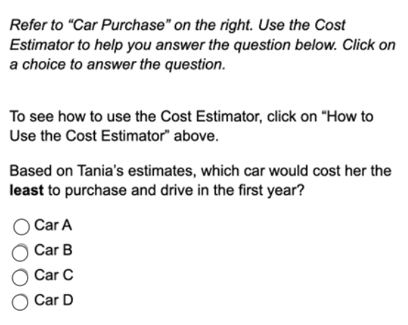 Refer to “Car Purchase” on the right. Use the Cost
Estimator to help you answer the question below. Click on
a choice to answer the question.
To see how to use the Cost Estimator, click on “How to
Use the Cost Estimator” above.
Based on Tania's estimates, which car would cost her the
least to purchase and drive in the first year?
Car A
Car B
Car C
Car D