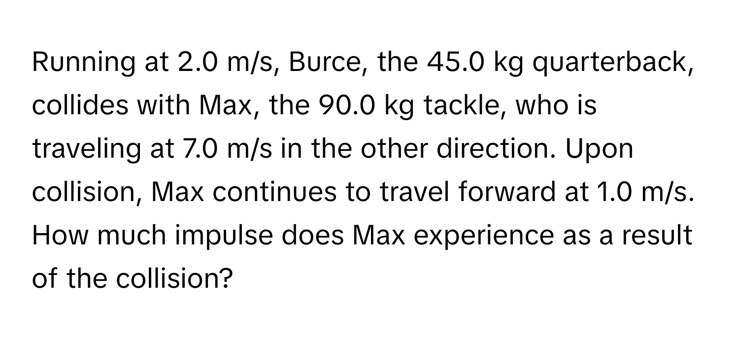 Running at 2.0 m/s, Burce, the 45.0 kg quarterback, collides with Max, the 90.0 kg tackle, who is traveling at 7.0 m/s in the other direction. Upon collision, Max continues to travel forward at 1.0 m/s. How much impulse does Max experience as a result of the collision?