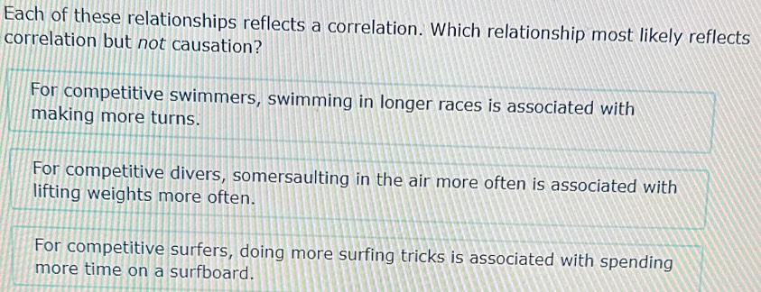 Each of these relationships reflects a correlation. Which relationship most likely reflects
correlation but not causation?
For competitive swimmers, swimming in longer races is associated with
making more turns.
For competitive divers, somersaulting in the air more often is associated with
lifting weights more often.
For competitive surfers, doing more surfing tricks is associated with spending
more time on a surfboard.