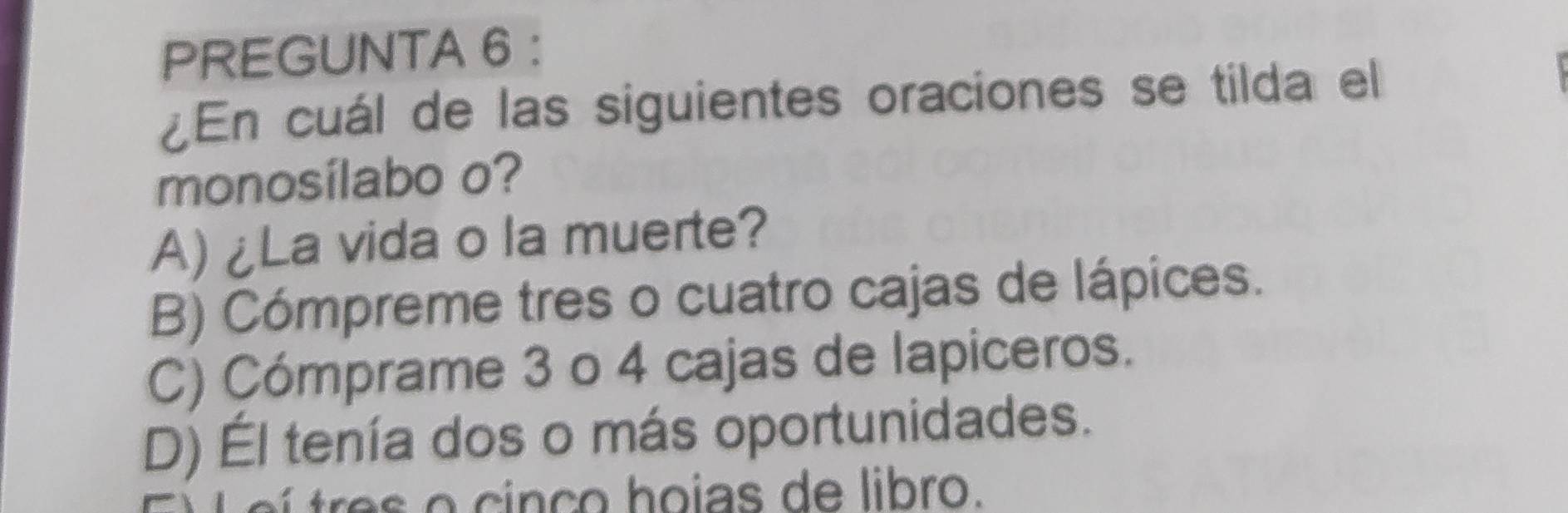 PREGUNTA 6 :
¿En cuál de las siguientes oraciones se tilda el
monosílabo o?
A) ¿La vida o la muerte?
B) Cómpreme tres o cuatro cajas de lápices.
C) Cómprame 3 o 4 cajas de lapiceros.
D) Él tenía dos o más oportunidades.
o i ç o hoias de libro.