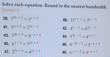 Solve each equation. Round to the nearest hundredth. 
(Example 5) 
39. 7^(2x+1)=3^(x+3) 40. 11^(x+1)=7^(x-1)
41. 9^(x+2)=2^(5x-4) 42. 4^(x-3)=6^(2x-1)
43. 3^(4x+3)=8^(-x+2) 44. 5^(3x-1)=4^(x+1)
45. 6^(x-2)=5^(2x+3) 46. 8^(-2x-1)=5^(-x+2)
47. 2^(5x+6)=4^(2x+1) 48. 6^(-x-2)=9^(-x-1)