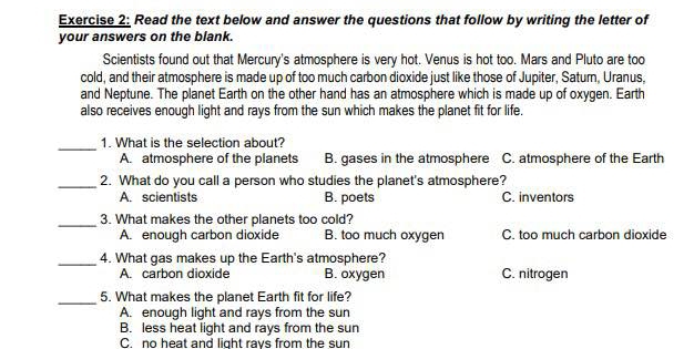 Read the text below and answer the questions that follow by writing the letter of
your answers on the blank.
Scientists found out that Mercury's atmosphere is very hot. Venus is hot too. Mars and Pluto are too
cold, and their atmosphere is made up of too much carbon dioxide just like those of Jupiter, Saturn, Uranus,
and Neptune. The planet Earth on the other hand has an atmosphere which is made up of oxygen. Earth
also receives enough light and rays from the sun which makes the planet fit for life.
_1. What is the selection about?
A. atmosphere of the planets B. gases in the atmosphere C. atmosphere of the Earth
_2. What do you call a person who studies the planet's atmosphere?
A. scientists B. poets C. inventors
_3. What makes the other planets too cold?
A. enough carbon dioxide B. too much oxygen C. too much carbon dioxide
_4. What gas makes up the Earth's atmosphere?
A. carbon dioxide B. oxygen C. nitrogen
_5. What makes the planet Earth fit for life?
A. enough light and rays from the sun
B. less heat light and rays from the sun
C. no heat and light ravs from the sun