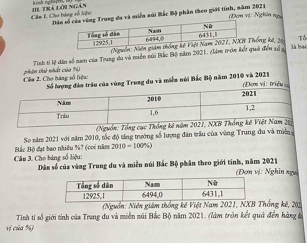 kinh nghi m t 
III. TRÄ LờI nGán 
Dâng du và miền núi Bắc Bộ phân theo giới tính, năm 2021 
Câu 1. Cho bảng số liệu: 
(Đơn vị: Nghìn ngự 
(Nguồnhống kê, 202 Tố 
Tính tỉ lệ dân số nam của Trung du và miền núi Bắc Bộ năm 2021. (làm tròn quả đến số t là bac 
phân thứ nhất của %) 
Câu 2. Cho bảng số liệu: 
ùng Trung du và miền núi Bắc Bộ năm 2010 và 2021 
(Nguồn 
So năm 2021 với năm 2010, tốc độ tăng trưởng số lượng đàn trâu của vùng Trung du và miền 
Bắc Bộ đạt bao nhiêu %? (coi năm 2010=100% )
Câu 3. Cho bảng số liệu: 
Dân số của vùng Trung du và miền núi Bắc Bộ phân theo giới tính, năm 2021 
Đơn vị: Nghìn ngườ 
(Nguồn: Niên giám thống kê Việt Nam 2021, NXB Thống kê, 201
Tính tỉ số giới tính của Trung du và miền núi Bắc Bộ năm 2021. (làm tròn kết quả đến hàng đo 
vị của %)