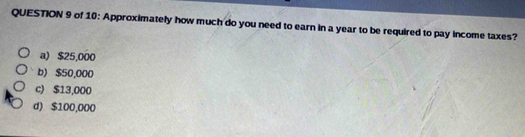 of 10: Approximately how much do you need to earn in a year to be required to pay income taxes?
a) $25,000
b) $50,000
c) $13,000
d) $100,000