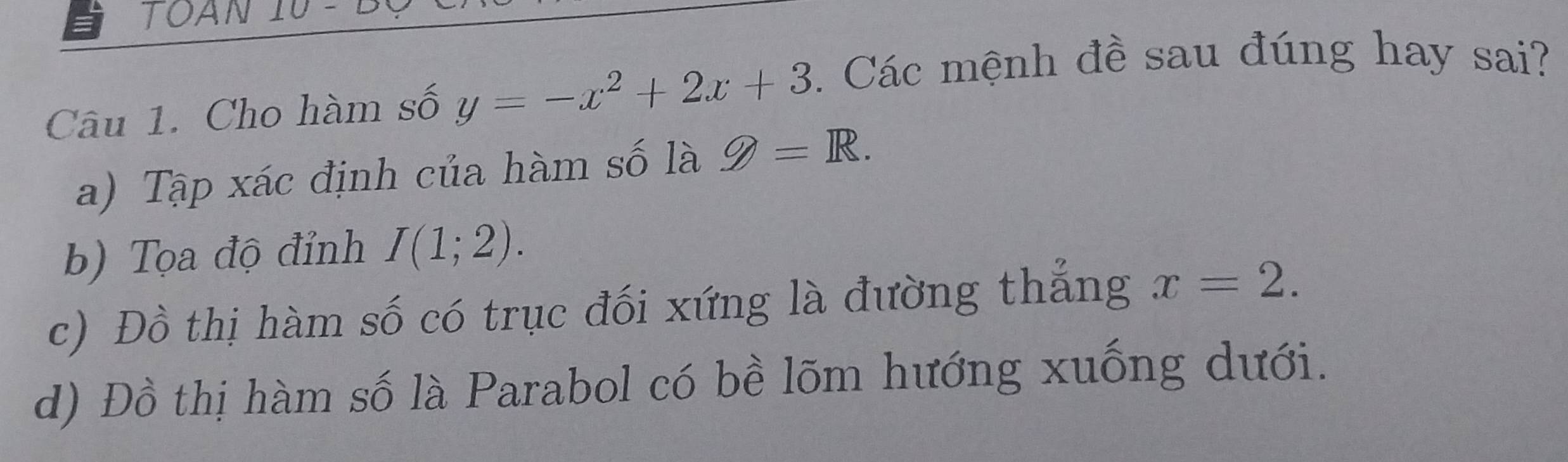 TOAN 10
Câu 1. Cho hàm số y=-x^2+2x+3. Các mệnh đề sau đúng hay sai?
a) Tập xác định của hàm số là g=R.
b) Tọa độ đỉnh I(1;2).
c) Đồ thị hàm số có trục đối xứng là đường thắng x=2.
d) Đồ thị hàm số là Parabol có bề lõm hướng xuống dưới.