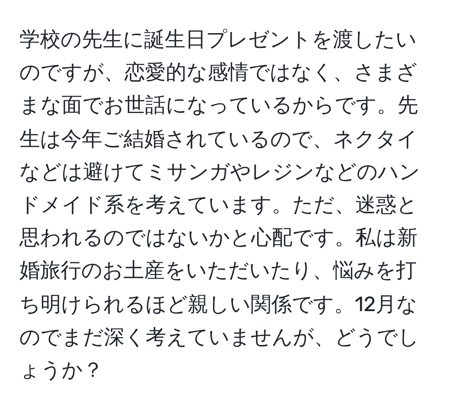 学校の先生に誕生日プレゼントを渡したいのですが、恋愛的な感情ではなく、さまざまな面でお世話になっているからです。先生は今年ご結婚されているので、ネクタイなどは避けてミサンガやレジンなどのハンドメイド系を考えています。ただ、迷惑と思われるのではないかと心配です。私は新婚旅行のお土産をいただいたり、悩みを打ち明けられるほど親しい関係です。12月なのでまだ深く考えていませんが、どうでしょうか？