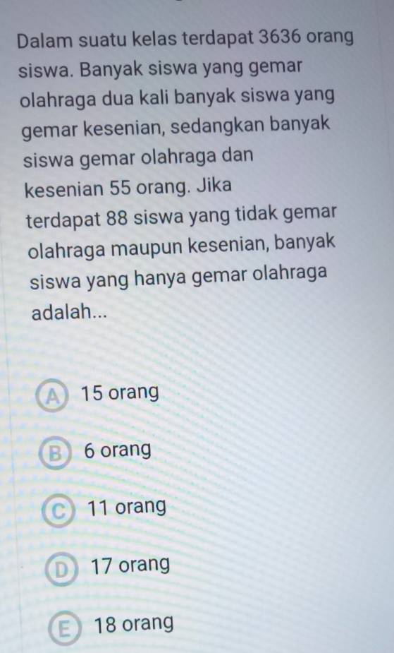 Dalam suatu kelas terdapat 3636 orang
siswa. Banyak siswa yang gemar
olahraga dua kali banyak siswa yang
gemar kesenian, sedangkan banyak
siswa gemar olahraga dan
kesenian 55 orang. Jika
terdapat 88 siswa yang tidak gemar
olahraga maupun kesenian, banyak
siswa yang hanya gemar olahraga
adalah...
A 15 orang
B 6 orang
C) 11 orang
D) 17 orang
E18 orang