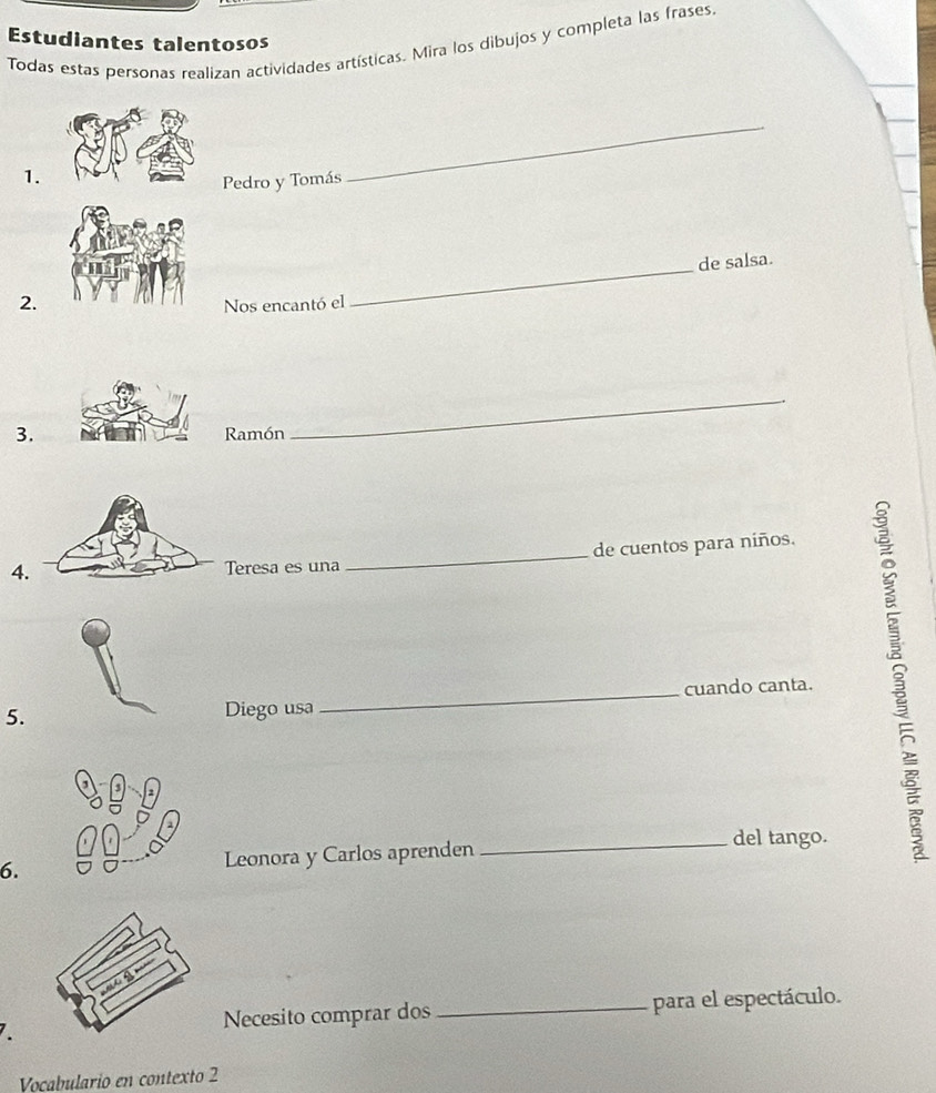 Estudiantes talentosos 
Todas estas personas realizan actividades artísticas. Mira los dibujos y completa las frases 
1. 
Pedro y Tomás 
_ 
de salsa. 
2.Nos encantó el 
_ 
3.Ramón 
_ 
4.Teresa es una de cuentos para niños. 
5. __cuando canta. B 
Diego usa 
6. Leonora y Carlos aprenden _del tango. 
Necesito comprar dos _para el espectáculo. 
Voçabulario en contexto 2