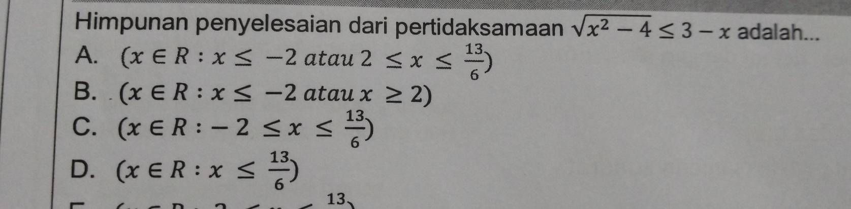 Himpunan penyelesaian dari pertidaksamaan sqrt(x^2-4)≤ 3-x adalah...
A. (x∈ R:x≤ -2atau2≤ x≤  13/6 )
B. (x∈ R:x≤ -2ataux≥ 2)
C. (x∈ R:-2≤ x≤  13/6 )
D. (x∈ R:x≤  13/6 )
13.