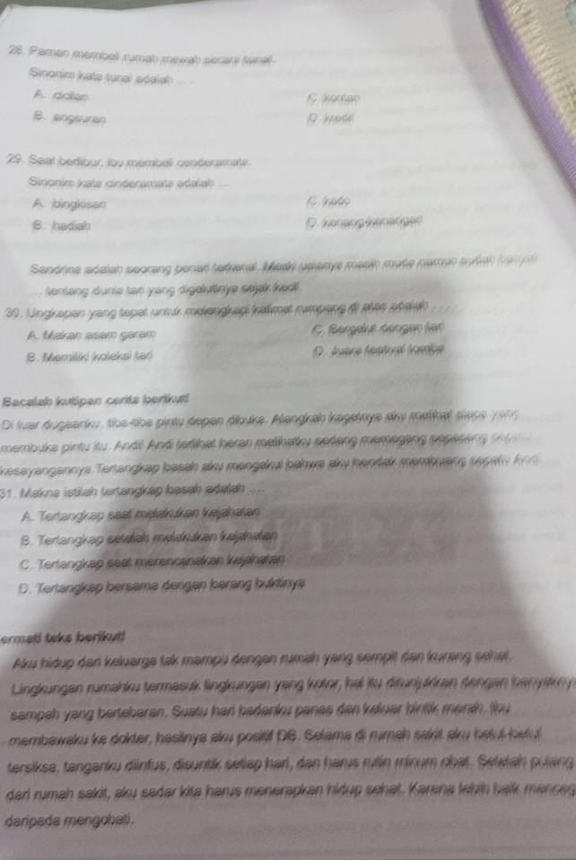 Pamen membell rumab mewab secara tunal
Sinonim kate tunal adalah _
A. cclan
B. angeuran
29. Seat bedibur, iby membel conderamate.
Sinonim kate cinderamate adalah
A. bingkisan Cnato
B. hadiab D. Kenäng kenenger
Sandrine adalah seorang penad tadional, Mesh uslanye masih mude namur mdet t a n  
sentang dunie tari yang digelvtinye sejek Ked 
30. Ungkapan yang tapet untuk melengkapi kalimat rumpang ( atas at ekeh
A. Makan asam garam C. Bergevé Gengan lar
B. Memiliki koleksi tad D. Ávere festival fomce
Bacalah kutipan cerita berikuti
Di luar dugeanku, tbe tibe pinty depen ábuke. Mangkah kagetnye dry melinel siepe  1 9 9 
membuka pintu itu. Andil Andi tedlihat heran melihatky periang memegang sepeseng    
kesayangannya Terangkap basah aku mangørui bahwa au hentak membuang pepet y k  
31. Makna istilah tertangkap basah adelah
A. Tertangkap seat metakukan kajahatan
S. Terlangkap seteleh melakukan kejahatan
C. Tertangkap sest merencanakan kejahatan
D. Tertangkap bersama dengen børang buktinya
ermati teks berikut!
Aku hidup der keluarge tak mampu dengen rumah yang sempit den kurang sehet
Lingkungen rumahku termasuk lingkungen yang kotor, hai iü ditunjukken dengen banyakny
sampeh yang bertebaran. Suatu har badanku panes dan keluar bintik marah, (bu
membawaku ke dokter, hasiinya aku positif DB. Selama di rumah sakit aku betul beku
tersiksa, tanganku dinfus, disuntik setiap han, dan harus rulín minum chat. Setstah pulang
darl rumah sakit, aku sadar kita harus menerapkan hkdup sehat. Karena lehih halk manced
daripada mengobati.