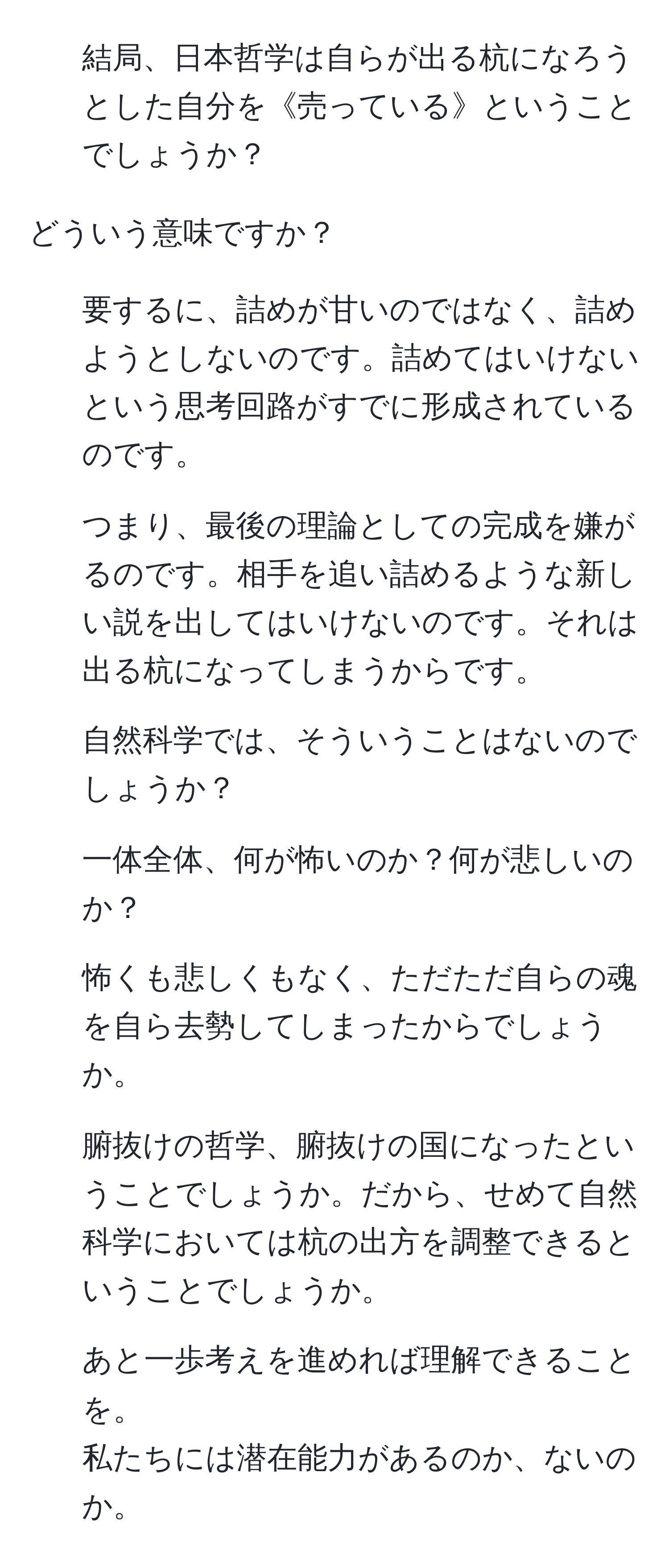 結局、日本哲学は自らが出る杭になろうとした自分を《売っている》ということでしょうか？

どういう意味ですか？

2. 要するに、詰めが甘いのではなく、詰めようとしないのです。詰めてはいけないという思考回路がすでに形成されているのです。

3. つまり、最後の理論としての完成を嫌がるのです。相手を追い詰めるような新しい説を出してはいけないのです。それは出る杭になってしまうからです。

4. 自然科学では、そういうことはないのでしょうか？

5. 一体全体、何が怖いのか？何が悲しいのか？

6. 怖くも悲しくもなく、ただただ自らの魂を自ら去勢してしまったからでしょうか。

7. 腑抜けの哲学、腑抜けの国になったということでしょうか。だから、せめて自然科学においては杭の出方を調整できるということでしょうか。

8. あと一歩考えを進めれば理解できることを。
私たちには潜在能力があるのか、ないのか。