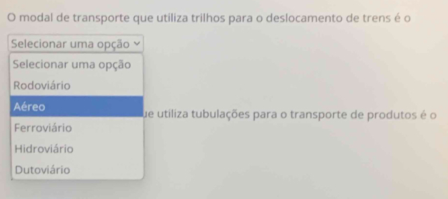 modal de transporte que utiliza trilhos para o deslocamento de trens é o
Selecionar uma opção
Selecionar uma opção
Rodoviário
Aéreo
fue utiliza tubulações para o transporte de produtos é o
Ferroviário
Hidroviário
Dutoviário