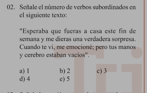 Señale el número de verbos subordinados en
el siguiente texto:
"Esperaba que fueras a casa este fin de
semana y me dieras una verdadera sorpresa.
Cuando te vi, me emocioné; pero tus manos
y cerebro estaban vacíos".
a) 1 b) 2 c) 3
d) 4 e) 5