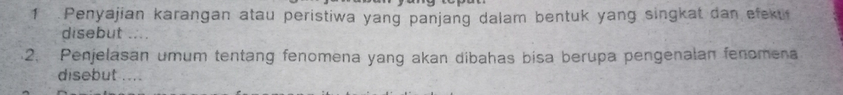 1 .Penyajian karangan atau peristiwa yang panjang dalam bentuk yang singkat dan efeku 
disebut .... 
2. Penjelasan umum tentang fenomena yang akan dibahas bisa berupa pengenalan fenomena 
disebut ....