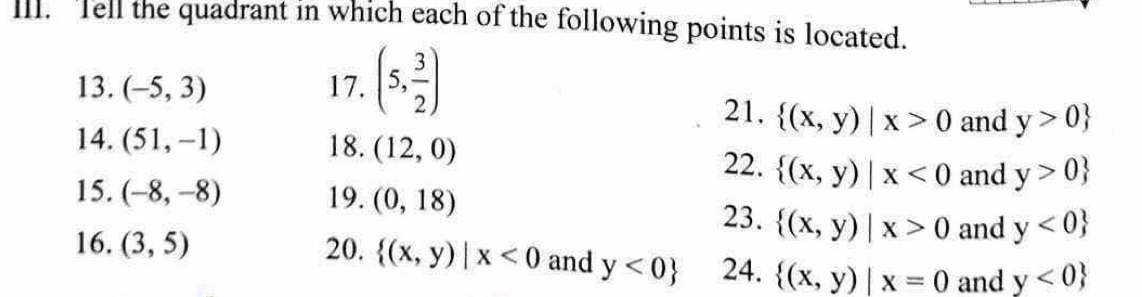 Tell the quadrant in which each of the following points is located. 
13. (-5,3) 17. (5, 3/2 )
21.  (x,y)|x>0 and y>0
14. (51,-1) 18. (12,0) 22.  (x,y)|x<0</tex> and y>0
15. (-8,-8) 19. (0,18) 23.  (x,y)|x>0 and y<0
16. (3,5) 20.  (x,y)|x<0</tex> and y<0 24.  (x,y)|x=0 and y<0