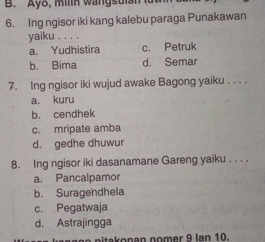 Ayo, milin wangsulan luw
6. Ing ngisor iki kang kalebu paraga Punakawan
yaiku . . . .
a. Yudhistira c. Petruk
b. Bima d. Semar
7. Ing ngisor iki wujud awake Bagong yaiku . . . .
a. kuru
b. cendhek
c. mripate amba
d. gedhe dhuwur
8. Ing ngisor iki dasanamane Gareng yaiku . . . .
a. Pancalpamor
b. Suragendhela
c. Pegatwaja
d. Astrajingga
n g g o pitakonan nomer 9 lan 10.