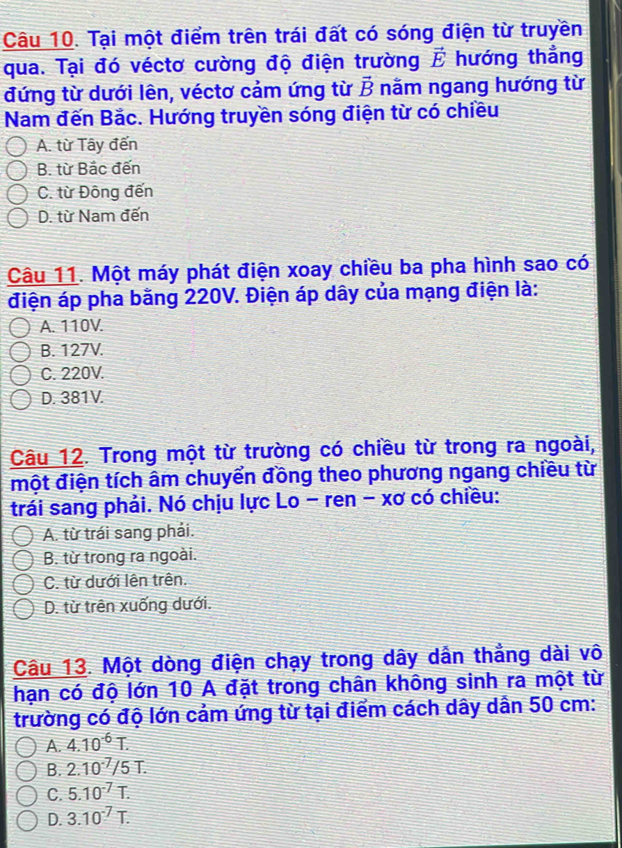 Tại một điểm trên trái đất có sóng điện từ truyền
qua. Tại đó véctơ cường độ điện trường vector E hướng thẳng
đứng từ dưới lên, véctơ cảm ứng từ vector B nằm ngang hướng từ
Nam đến Bắc. Hướng truyền sóng điện từ có chiều
A. từ Tây đến
B. từ Bắc đến
C. từ Đông đến
D. từ Nam đến
Câu 11. Một máy phát điện xoay chiều ba pha hình sao có
điện áp pha bằng 220V. Điện áp dây của mạng điện là:
A. 110V.
B. 127V.
C. 220V.
D. 381V.
Câu 12. Trong một từ trường có chiều từ trong ra ngoài,
một điện tích âm chuyển đồng theo phương ngang chiều từ
trái sang phải. Nó chịu lực Lo - ren - xơ có chiều:
A. từ trái sang phải.
B. từ trong ra ngoài.
C. từ dưới lên trên.
D. từ trên xuống dưới.
Câu 13. Một dòng điện chạy trong dây dẫn thẳng dài vô
hạn có độ lớn 10 A đặt trong chân không sinh ra một từ
trường có độ lớn cảm ứng từ tại điểm cách dây dẫn 50 cm :
A. 4.10^(-6)T.
B. 2.10^(-7)/5T.
C. 5.10^(-7)T.
D. 3.10^(-7)T.