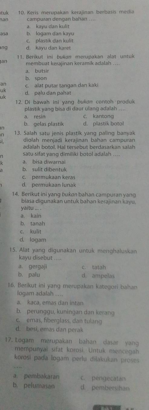 tuk 10. Keris merupakan kerajinan berbasis media
nan campuran dengan bahan ....
a. kayu dan kulit
asa b. logam dan kayu
c. plastik dan kulit
ng d. kayu dan karet
11. Berikut ini bukan merupakan alat untuk
jan membuat kerajinan keramik adalah ....
a. butsir
b. spon
an c. alat putar tangan dan kaki
uk d. pạlu dan pahat
uk
12. Di bawah ini yang bukan contoh produk
plastik yang bisa di daur ulang adalah ....
a. resin c. kantong
n b. gelas plastik d. plastik botol
n 13. Salah satu jenis plastik yang paling banyak
i, diolah menjadi kerajinan bahan campuran
adalah botol. Hal tersebut berdasarkan salah
n satu sifat yang dimiliki botol adalah ....
k a. bisa diwarnai
a b. sulit dibentuk
c. permukaan keras
d. permukaan lunak
14. Berikut ini yang bukan bahan campuran yang
biasa digunakan untuk bahan kerajinan kayu.
yaitu ... .
a. kain
b. tanah
c. kulit
d. logam
15. Alat yang digunakan untuk menghaluskan
kayu disebut ....
a. gergaji c. tatah
b. palu d. ampelas
16. Berikut ini yang merupakan kategori bahan
logam adalah ....
a. kaca, emas dan intan
b. perunggu, kuningan dan kerang
c. emas, fiberglass, dan tulang
d. besi, emas dan perak
17. Logam merupakan bahan dasar yang
mempunyal sifat korosi. Untuk mencegah
korosi pada logam perlu diłakukan proses 
. 、
a pembakaran c. pengecatan
b. pelumasan d. pembersihan