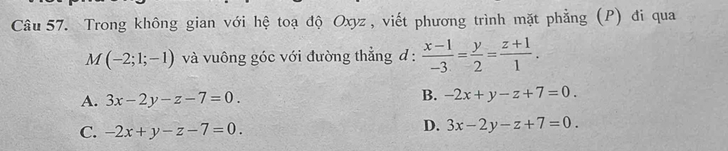 Trong không gian với hệ toạ độ Oxyz , viết phương trình mặt phẳng (P) đi qua
M(-2;1;-1) và vuông góc với đường thẳng d :  (x-1)/-3 = y/2 = (z+1)/1 .
A. 3x-2y-z-7=0. B. -2x+y-z+7=0.
D.
C. -2x+y-z-7=0. 3x-2y-z+7=0.