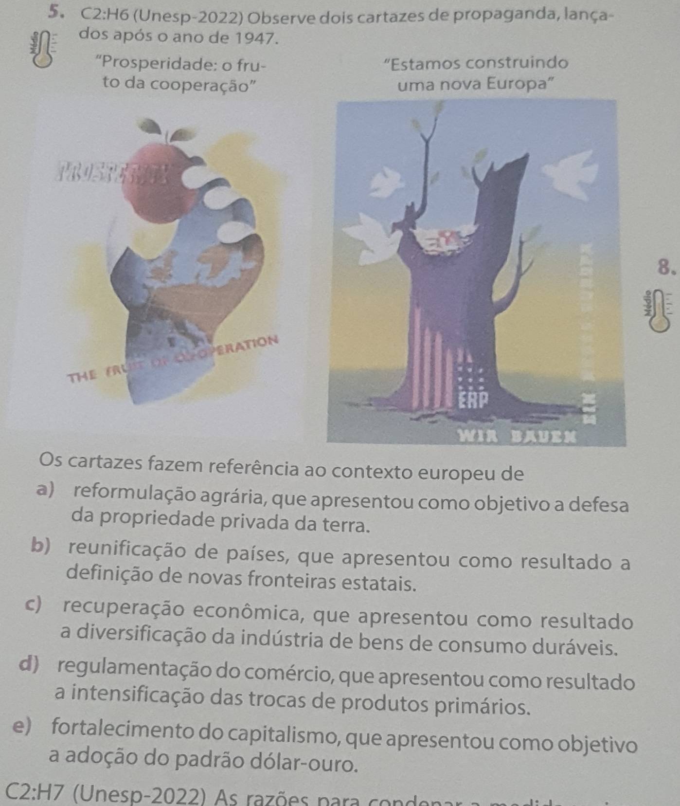 C2:H6 (Unesp-2022) Observe dois cartazes de propaganda, lança-
dos após o ano de 1947.
“Prosperidade: o fru- “Estamos construindo
to da cooperação" uma nova Europa”
8.

Os cartazes fazem referência ao contexto europeu de
a) reformulação agrária, que apresentou como objetivo a defesa
da propriedade privada da terra.
b) reunificação de países, que apresentou como resultado a
definição de novas fronteiras estatais.
c) recuperação econômica, que apresentou como resultado
a diversificação da indústria de bens de consumo duráveis.
d) regulamentação do comércio, que apresentou como resultado
a intensificação das trocas de produtos primários.
e) fortalecimento do capitalismo, que apresentou como objetivo
a adoção do padrão dólar-ouro.
C2:H7 Unesp-2022) A s razões para co no