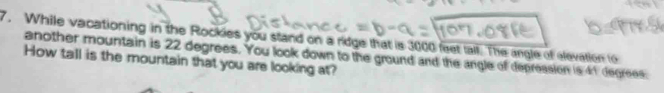 While vacationing in the Rockies you stand on a ridge that is 3000 feet tall. The angle of elevation to 
another mountain is 22 degrees. You look down to the ground and the angle of depression is 41 degrees. 
How tall is the mountain that you are looking at?