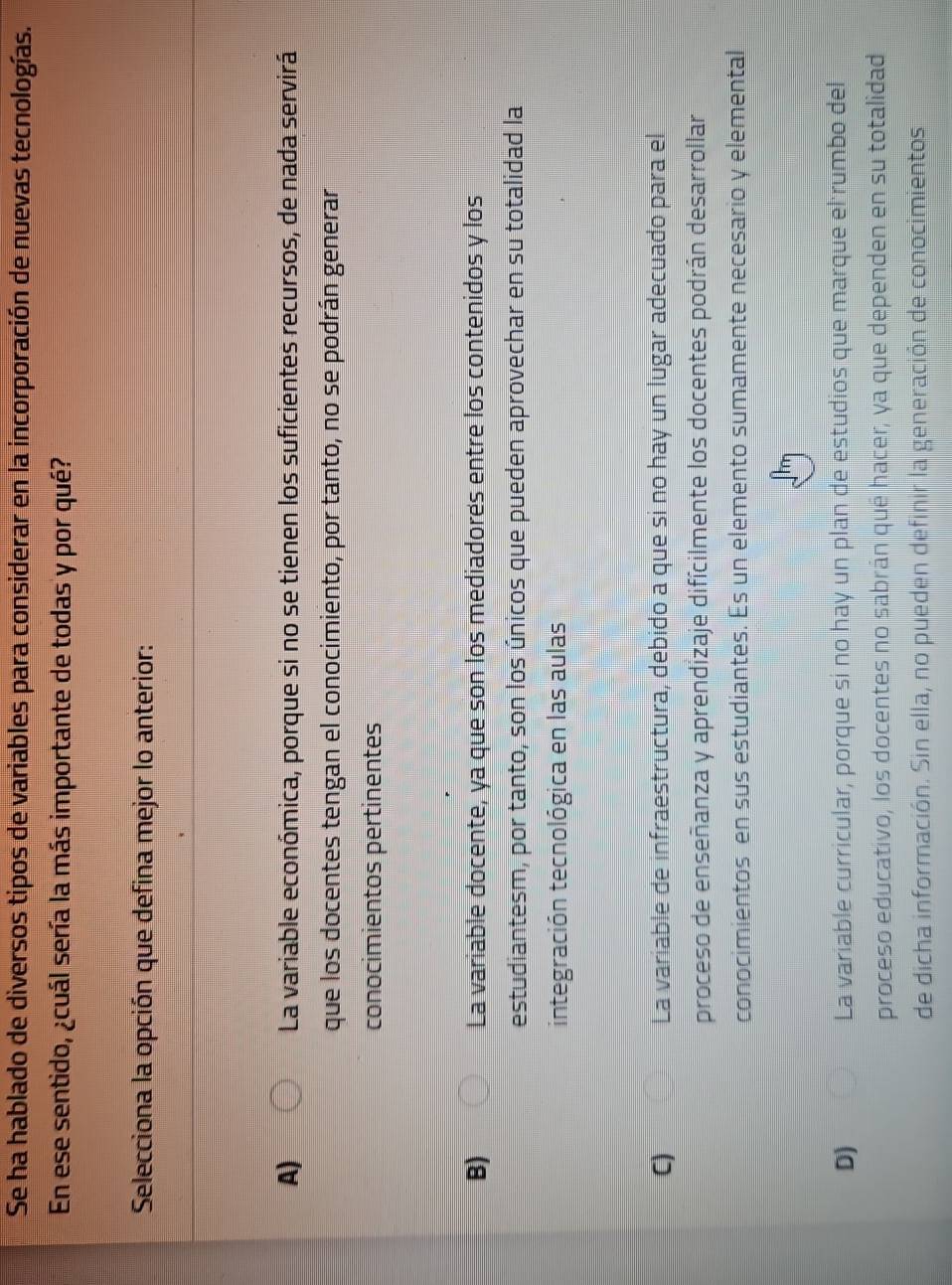 Se ha hablado de diversos tipos de variables para considerar en la incorporación de nuevas tecnologías.
En ese sentido, ¿cuál sería la más importante de todas y por qué?
Selecciona la opción que defina mejor lo anterior:
A) La variable económica, porque si no se tienen los suficientes recursos, de nada servirá
que los docentes tengan el conocimiento, por tanto, no se podrán generar
conocimientos pertinentes
B) La variable docente, ya que son los mediadores entre los contenidos y los
estudiantesm, por tanto, son los únicos que pueden aprovechar en su totalidad la
integración tecnológica en las aulas
C) La variable de infraestructura, debido a que sí no hay un lugar adecuado para el
proceso de enseñanza y aprendizaje difícilmente los docentes podrán desarrollar
conocimientos en sus estudiantes. Es un elemento sumamente necesario y elemental
D) La variable curricular, porque sí no hay un plan de estudios que marque el rumbo del
proceso educativo, los docentes no sabrán qué hacer, ya que dependen en su totalidad
de dicha información. Sin ella, no pueden definir la generación de conocimientos