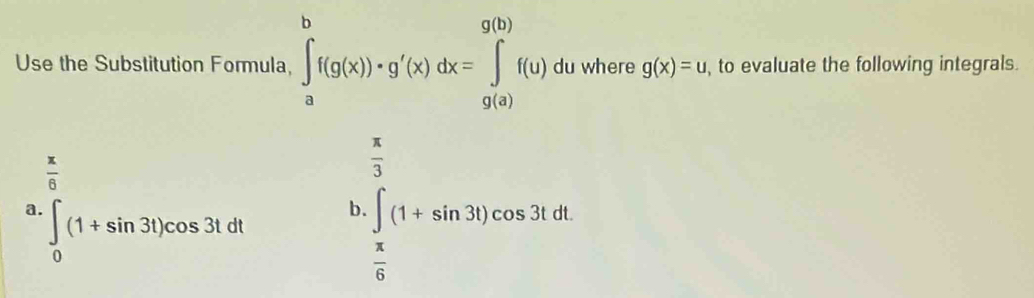 Use the Substitution Formula, ∈tlimits _a^(bf(g(x))· g'(x)dx=∈tlimits _(g(a))^(g(b))f(u) du where g(x)=u , to evaluate the following integrals.
frac x)6
 π /3 
a. ∈t _0(1+sin 3t)cos 3tdt
b · ∈t _ x/6 (1+sin 3t)cos 3tdt