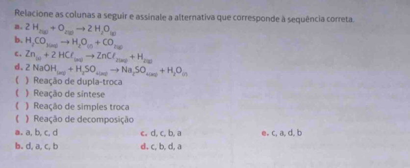 Relacione as colunas a seguir e assinale a alternativa que corresponde à sequência correta.
。 2H_2(g)+O_2(g)to 2H_2O_(g)
b. H_2CO_3(aq)to H_2O_(f)+CO_2(g)
c. Zn_(s)+2HCell _(aq)to ZnCell _2(aq)+H_2(g)
d. 2NaOH_(aq)+H_2SO_4(aq)to Na_2SO_4(aq)+H_2O_(r)
( ) Reação de dupla-troca
( Reação de síntese
( Reação de simples troca
( Reação de decomposição
a. a, b, c, d c. d, c, b, a e. c, a, d, b
b. d, a, c, b d. c, b, d, a