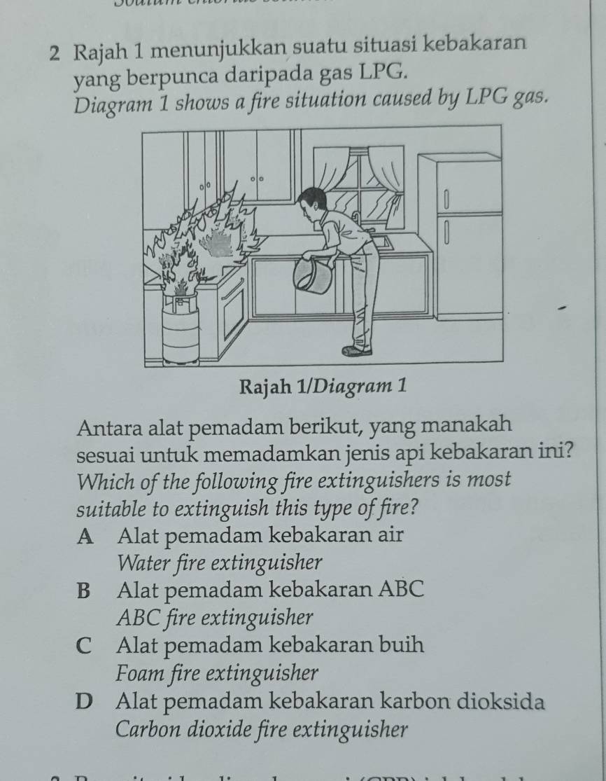 Rajah 1 menunjukkan suatu situasi kebakaran
yang berpunca daripada gas LPG.
Diagram 1 shows a fire situation caused by LPG gas.
Rajah 1/Diagram 1
Antara alat pemadam berikut, yang manakah
sesuai untuk memadamkan jenis api kebakaran ini?
Which of the following fire extinguishers is most
suitable to extinguish this type of fire?
A Alat pemadam kebakaran air
Water fire extinguisher
B Alat pemadam kebakaran ABC
ABC fire extinguisher
C Alat pemadam kebakaran buih
Foam fire extinguisher
D Alat pemadam kebakaran karbon dioksida
Carbon dioxide fire extinguisher