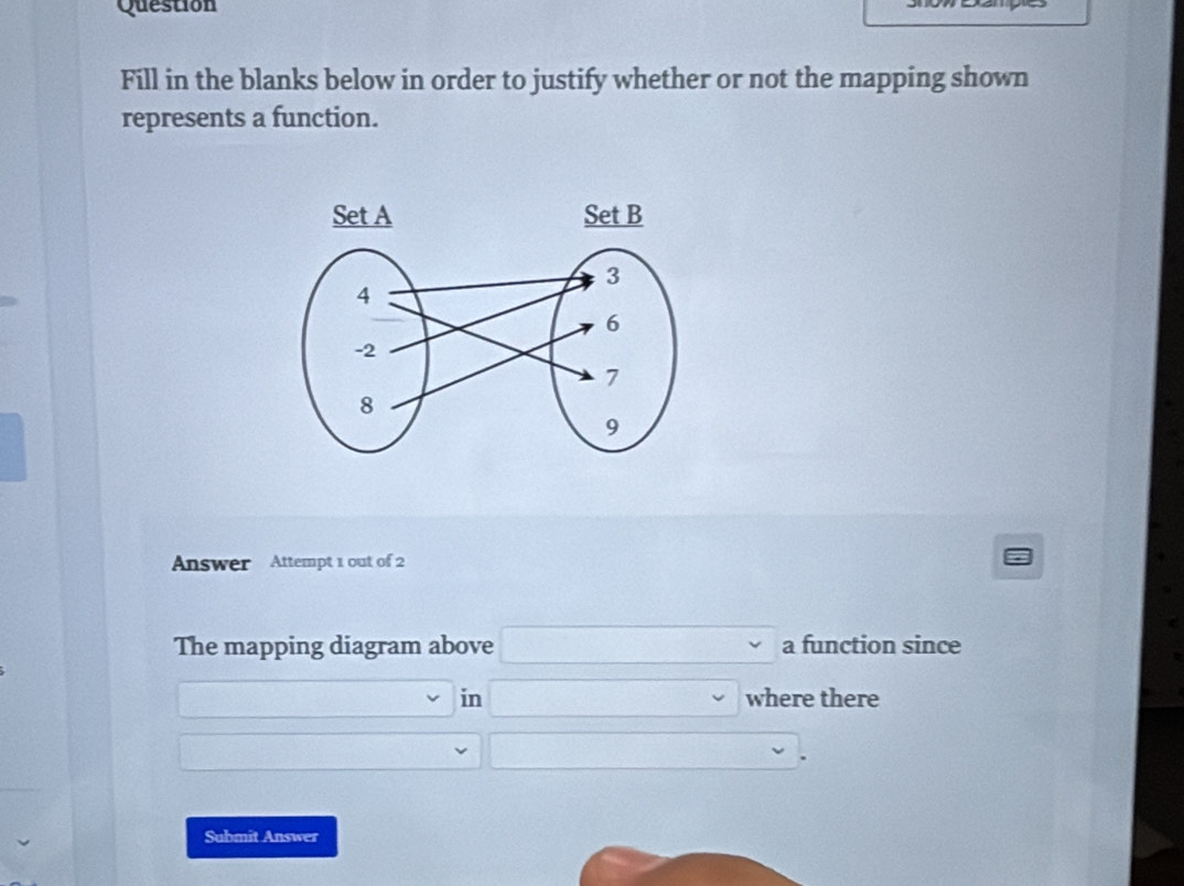 Question 
Fill in the blanks below in order to justify whether or not the mapping shown 
represents a function. 
Answer Attempt 1 out of 2 
The mapping diagram above 0...................................................................................................................................................................................................... a function since 
in □ downarrow where there 
_ , 
Submit Answer