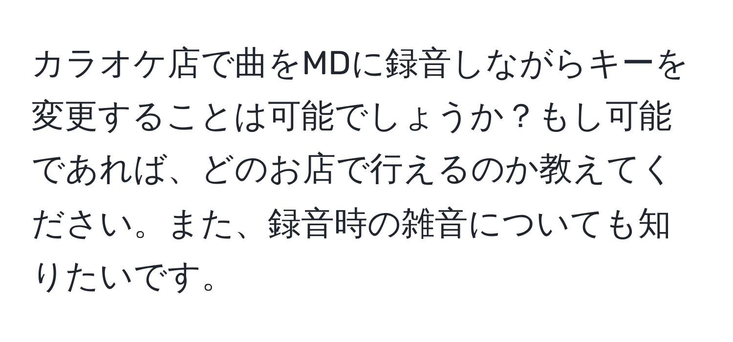 カラオケ店で曲をMDに録音しながらキーを変更することは可能でしょうか？もし可能であれば、どのお店で行えるのか教えてください。また、録音時の雑音についても知りたいです。