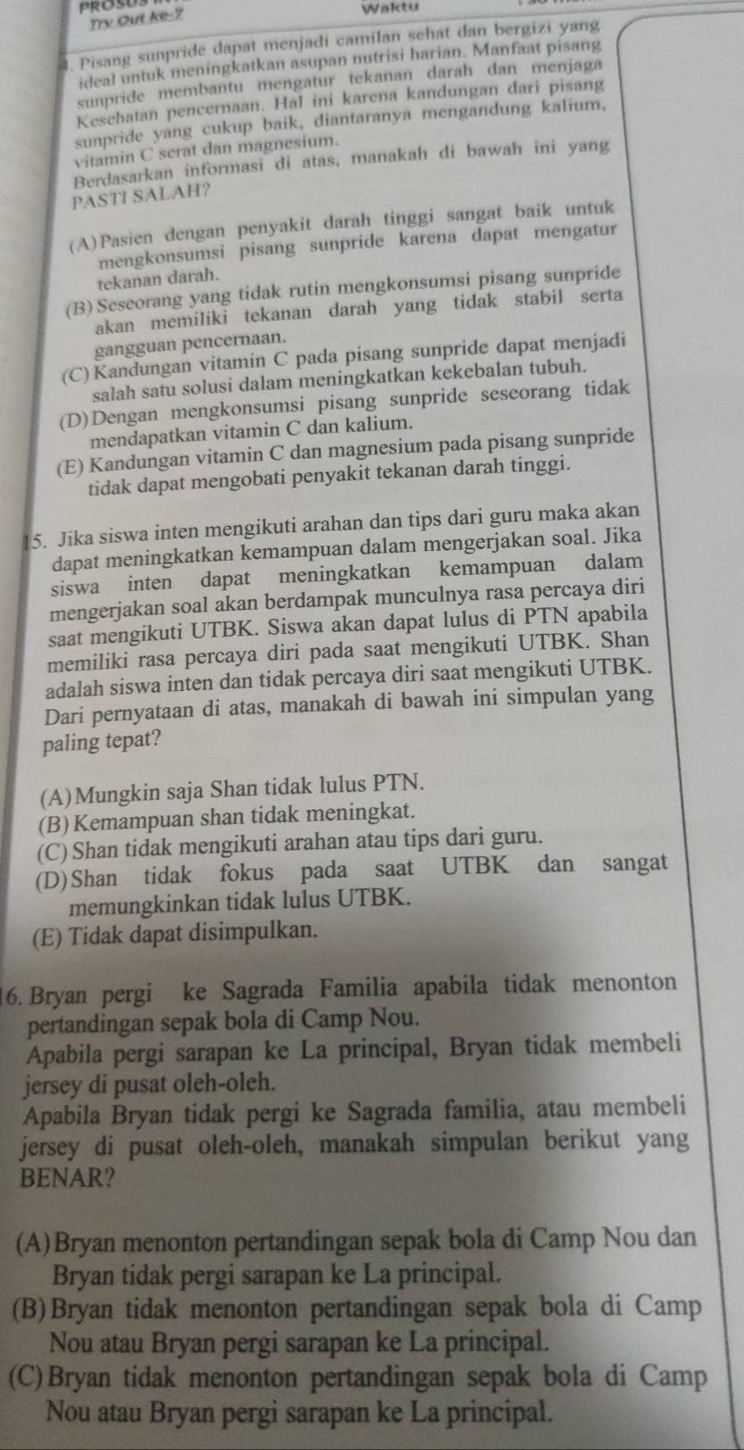 Trv Out ke-7
Waktu
. Pisang sunpride dapat menjadi camilan schat dan bergizi yang
ideal untuk meningkatkan asupan nutrisi harian. Manfaat pisang
sunpride membantu mengatur tekanan darah dan menjaga
Kesehatan pencernaan. Hal ini karena kandungan dari pisang
sunpride yang cukup baik, diantaranya mengandung kalium,
vitamin C serat dan magnesium.
Berdasarkan informasi di atas, manakah di bawah ini yang
PASTI SALAH?
(A)Pasien dengan penyakit darah tinggi sangat baik untuk
mengkonsumsi pisang sunpride karena dapat mengatur
tekanan darah.
(B) Seseorang yang tidak rutin mengkonsumsi pisang sunpride
akan memiliki tekanan darah yang tidak stabil serta
gangguan pencernaan.
(C)Kandungan vitamin C pada pisang sunpride dapat menjadi
salah satu solusi dalam meningkatkan kekebalan tubuh.
(D)Dengan mengkonsumsi pisang sunpride seseorang tidak
mendapatkan vitamin C dan kalium.
(E) Kandungan vitamin C dan magnesium pada pisang sunpride
tidak dapat mengobati penyakit tekanan darah tinggi.
15. Jika siswa inten mengikuti arahan dan tips dari guru maka akan
dapat meningkatkan kemampuan dalam mengerjakan soal. Jika
siswa inten dapat meningkatkan kemampuan dalam
mengerjakan soal akan berdampak munculnya rasa percaya diri
saat mengikuti UTBK. Siswa akan dapat lulus di PTN apabila
memiliki rasa percaya diri pada saat mengikuti UTBK. Shan
adalah siswa inten dan tidak percaya diri saat mengikuti UTBK.
Dari pernyataan di atas, manakah di bawah ini simpulan yang
paling tepat?
(A)Mungkin saja Shan tidak lulus PTN.
(B) Kemampuan shan tidak meningkat.
(C) Shan tidak mengikuti arahan atau tips dari guru.
(D)Shan tidak fokus pada saat UTBK dan sangat
memungkinkan tidak lulus UTBK.
(E) Tidak dapat disimpulkan.
16. Bryan pergi ke Sagrada Familia apabila tidak menonton
pertandingan sepak bola di Camp Nou.
Apabila pergi sarapan ke La principal, Bryan tidak membeli
jersey di pusat oleh-oleh.
Apabila Bryan tidak pergi ke Sagrada familia, atau membeli
jersey di pusat oleh-oleh, manakah simpulan berikut yang
BENAR?
(A)Bryan menonton pertandingan sepak bola di Camp Nou dan
Bryan tidak pergi sarapan ke La principal.
(B)Bryan tidak menonton pertandingan sepak bola di Camp
Nou atau Bryan pergi sarapan ke La principal.
(C)Bryan tidak menonton pertandingan sepak bola di Camp
Nou atau Bryan pergi sarapan ke La principal.