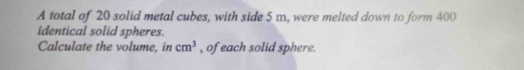 A total of 20 solid metal cubes, with side 5 m, were melted down to form 400
identical solid spheres. 
Calculate the volume, in cm^3 , of each solid sphere.