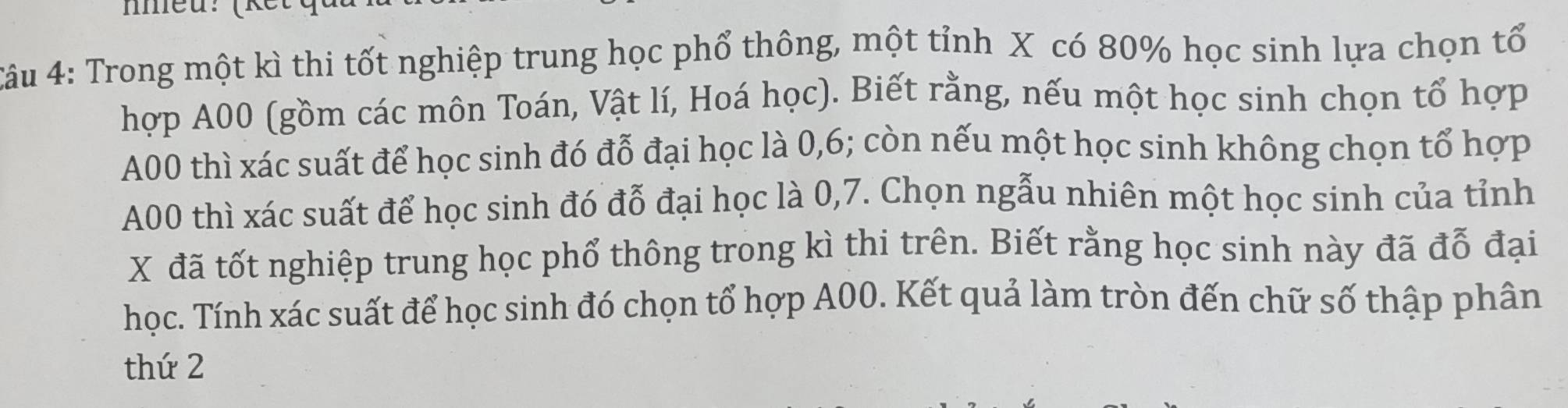 nmeu: (kết 
Câu 4: Trong một kì thi tốt nghiệp trung học phổ thông, một tỉnh X có 80% học sinh lựa chọn tổ 
hợp A00 (gồm các môn Toán, Vật lí, Hoá học). Biết rằng, nếu một học sinh chọn tổ hợp 
A00 thì xác suất để học sinh đó đỗ đại học là 0, 6; còn nếu một học sinh không chọn tổ hợp
A00 thì xác suất để học sinh đó đỗ đại học là 0, 7. Chọn ngẫu nhiên một học sinh của tỉnh
X đã tốt nghiệp trung học phổ thông trong kì thi trên. Biết rằng học sinh này đã đỗ đại 
học. Tính xác suất để học sinh đó chọn tổ hợp A00. Kết quả làm tròn đến chữ số thập phân 
thứ 2