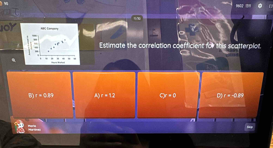 90
9602 1311 a
11/30
0 ABC Compary
1800
60
420 Estimate the correlation coefficient for this scatterplot.
200.
. 10 29 M 4 60
Hours Worked
B) r=0.89 A) r=1.2 C)r=0 D) r=-0.89
Maria Skip
Martinez