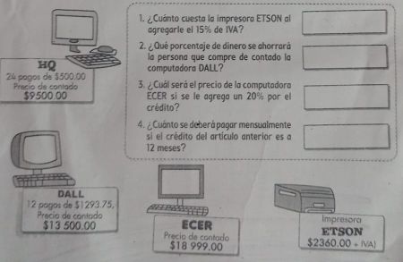 Cuánto cuesta la impresora ETSON al 
agregarie el 15% de IVA? 
2. ¿ Qué porcentaje de dinero se ahorrará 
la persona que compre de contado la 
HQ computadora DALL?
24 paços de $500.00 3. ¿ Cuál será el precio de la computadora 
Precio de contado
$9500.00 ECER si se le agrega un 20% por el 
crédito? 
4. Cuánto se deberá pagar mensualmente 
si el crédito del artículo anterior es a
12 meses? 
DALL
12 poãos de $1293.75, 
Precío de contado Impresora 
ECER ETSON
$13 500.00 Precio de contado $2360.00+(NA)
$18 999,00