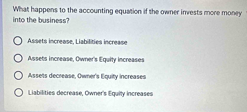 What happens to the accounting equation if the owner invests more money
into the business?
Assets increase, Liabilities increase
Assets increase, Owner's Equity increases
Assets decrease, Owner's Equity increases
Liabilities decrease, Owner's Equity increases