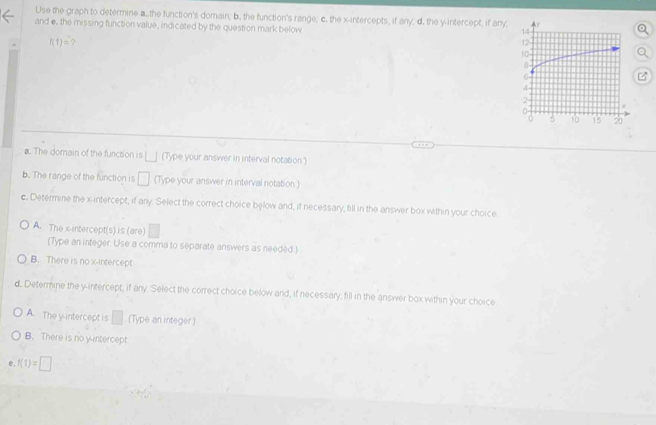 Use the graph to determine a..the function's domain; b. the function's range; c. the x-intercepts, if any, d. the y-intercept, if any;
and e. the missing function value, indicated by the question mark below
?
a. The domain of the function is □ (Type your answer in interval notation')
b. The range of the function is □ (Type your answer in interval notation )
c. Determine the x-intercept, if any. Select the correct choice below and, if necessary, fill in the answer box within your choice.
A. The x-intercept(s) is (are) □
(Type an integer. Use a comma to separate answers as needed.)
B. There is no x-intercept
d. Determine the y-intercept, if any. Select the correct choice below and, if necessary, fill in the answer box within your choice
A. The y-intercept is □ (Type an integer)
B. There is no y-intercept
e. f(1)=□