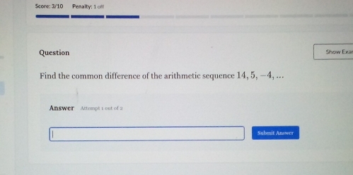 Score: 3/10 Penalty: 1 off 
Question Show Exar 
Find the common difference of the arithmetic sequence 14, 5, −4, ... 
Answer Attempt 1 out of 2 
Subenit Answer