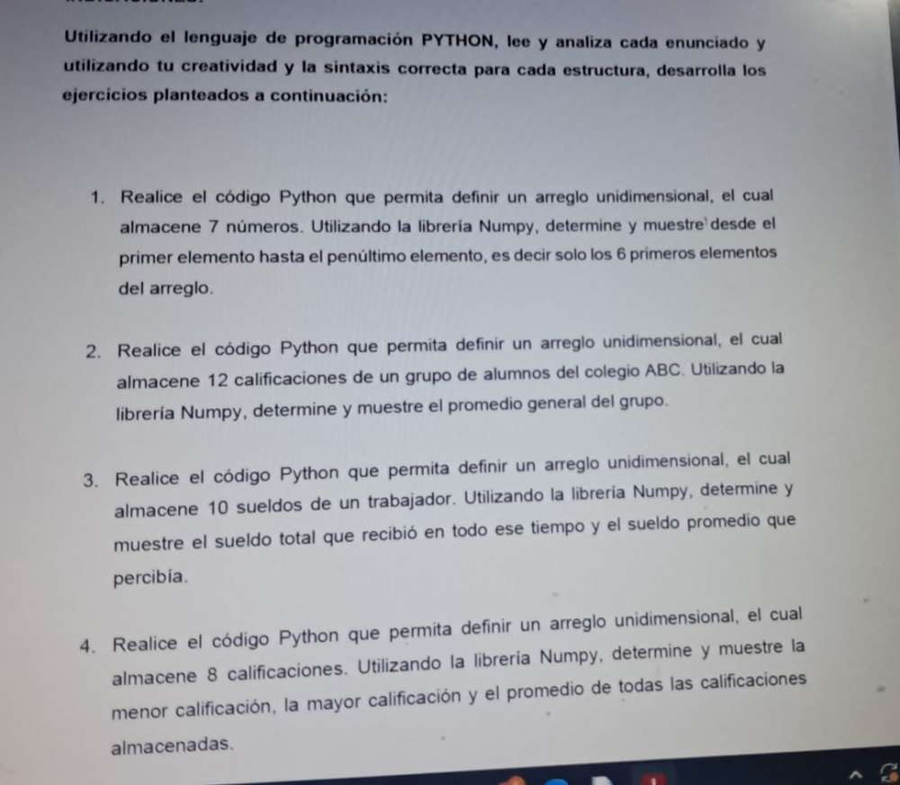 Utilizando el lenguaje de programación PYTHON, lee y analiza cada enunciado y 
utilizando tu creatividad y la sintaxis correcta para cada estructura, desarrolla los 
ejercicios planteados a continuación: 
1. Realice el código Python que permita definir un arreglo unidimensional, el cual 
almacene 7 números. Utilizando la librería Numpy, determine y muestre desde el 
primer elemento hasta el penúltimo elemento, es decir solo los 6 primeros elementos 
del arreglo. 
2. Realice el código Python que permita definir un arreglo unidimensional, el cual 
almacene 12 calificaciones de un grupo de alumnos del colegio ABC. Utilizando la 
librería Numpy, determine y muestre el promedio general del grupo. 
3. Realice el código Python que permita definir un arreglo unidimensional, el cual 
almacene 10 sueldos de un trabajador. Utilizando la librería Numpy, determine y 
muestre el sueldo total que recibió en todo ese tiempo y el sueldo promedio que 
percibia. 
4. Realice el código Python que permita definir un arreglo unidimensional, el cual 
almacene 8 calificaciones. Utilizando la librería Numpy, determine y muestre la 
menor calificación, la mayor calificación y el promedio de todas las calificaciones 
almacenadas.